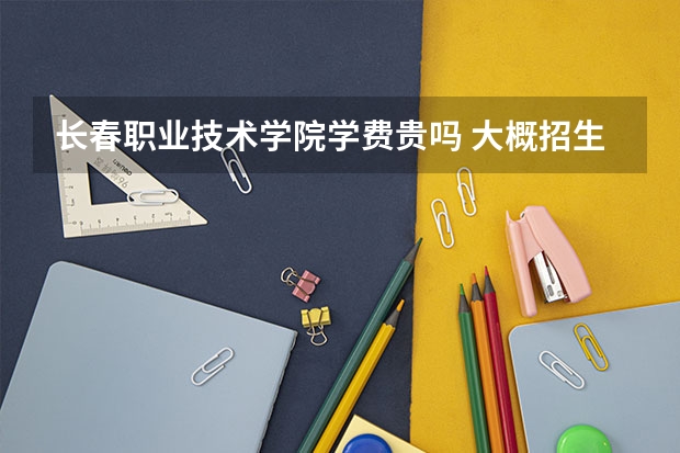 長春職業技術學院學費貴嗎 大概招生多少人