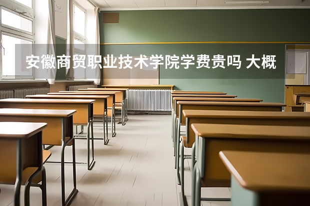 安徽商貿職業技術學院學費貴嗎 大概招生多少人