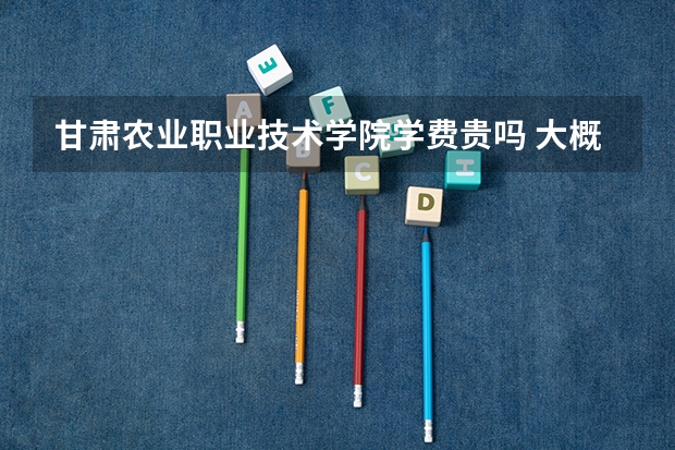 甘肅農業職業技術學院學費貴嗎 大概招生多少人