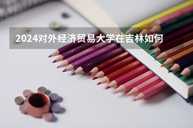2024對(duì)外經(jīng)濟(jì)貿(mào)易大學(xué)在吉林如何招生